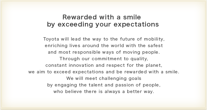 Rewarded with a smile by exceeding your expectations Toyota will lead the way to the future of mobility, enriching lives around the world with the safest and most responsible ways of moving people.Through our commitment to quality, constant innovation and respect for the planet, we aim to exceed expectations and be rewarded with a smile.
We will meet challenging goals by engaging the talent and passion of people, who believe there is always a better way.